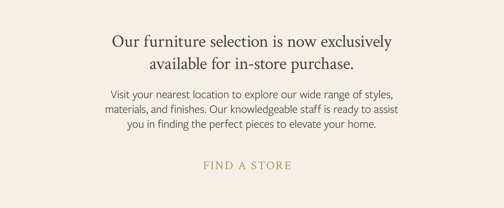 Our furniture selection is now exclusively available to in-store purchases. Find a store.